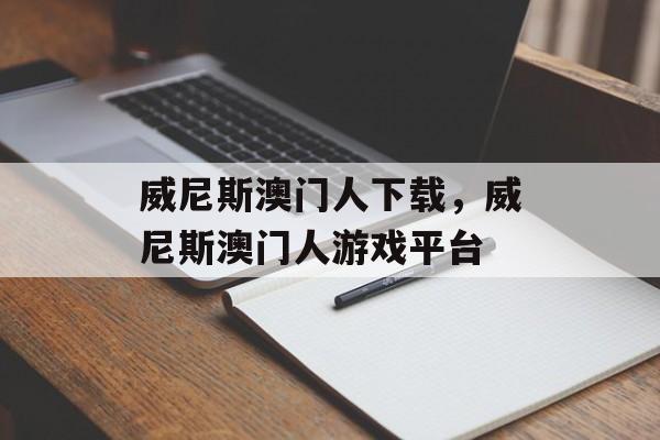 威尼斯澳门人下载，威尼斯澳门人游戏平台