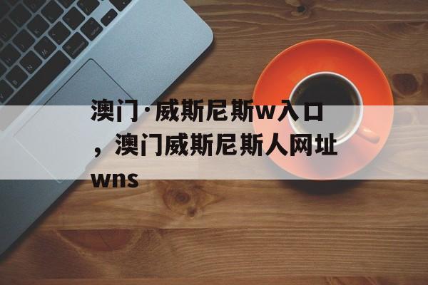 澳门·威斯尼斯w入口，澳门威斯尼斯人网址wns